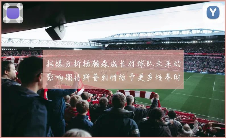 拓媒分析杨瀚森成长对球队未来的影响期待斯普利特给予更多培养时间