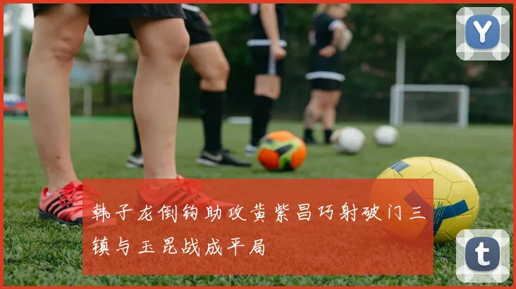 韩子龙倒钩助攻黄紫昌巧射破门三镇与玉昆战成平局
