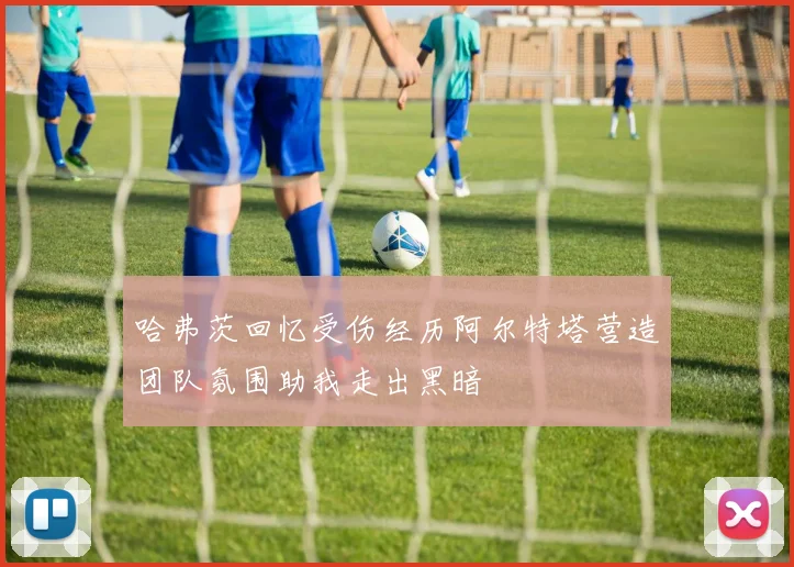 哈弗茨回忆受伤经历阿尔特塔营造团队氛围助我走出黑暗