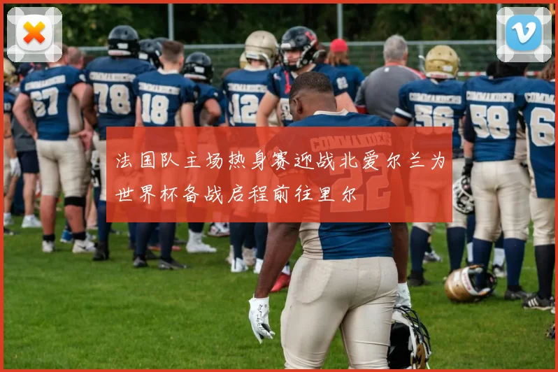 法国队主场热身赛迎战北爱尔兰为世界杯备战启程前往里尔