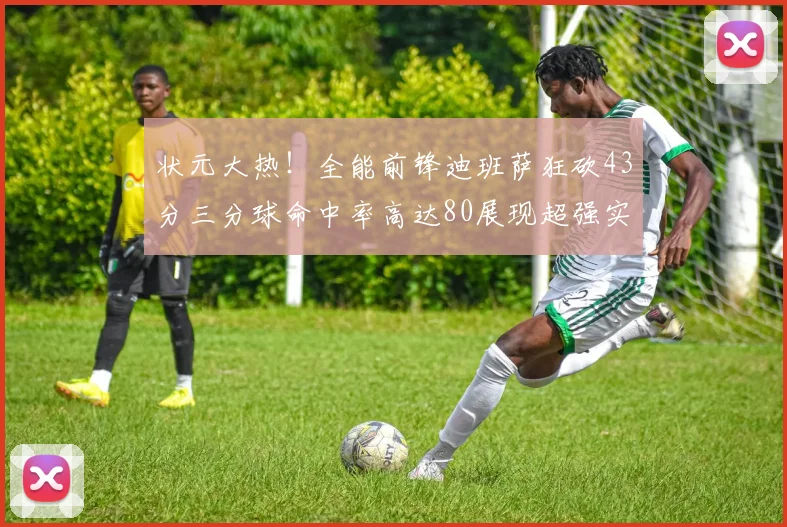 状元大热！全能前锋迪班萨狂砍43分三分球命中率高达80展现超强实力