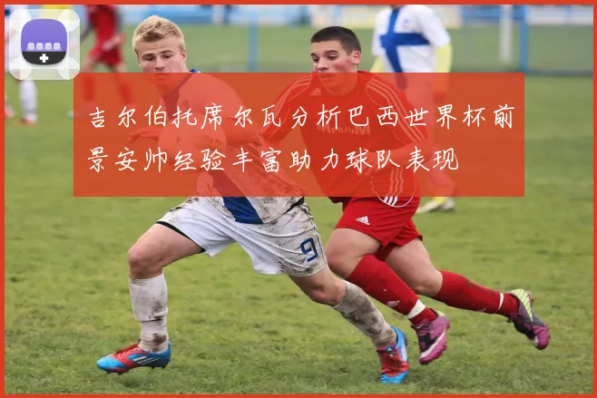 吉尔伯托席尔瓦分析巴西世界杯前景安帅经验丰富助力球队表现