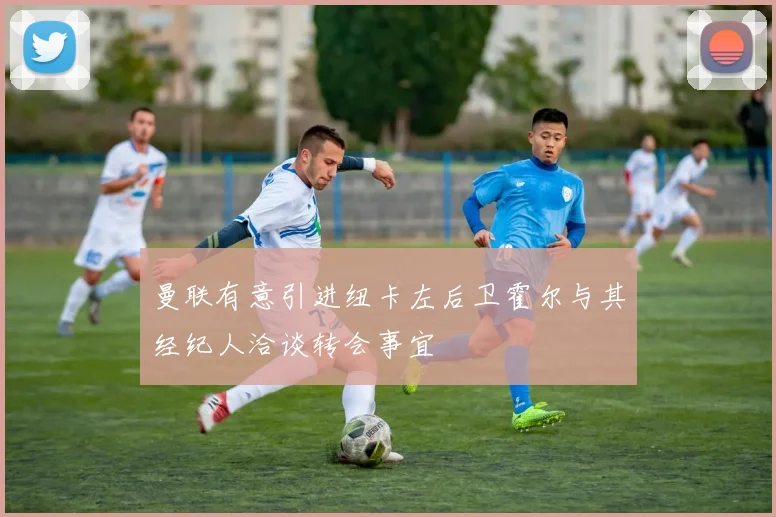 曼联有意引进纽卡左后卫霍尔与其经纪人洽谈转会事宜