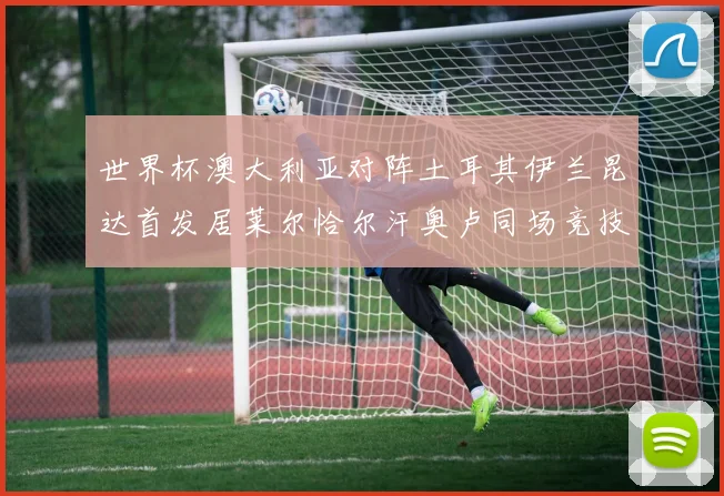 世界杯澳大利亚对阵土耳其伊兰昆达首发居莱尔恰尔汗奥卢同场竞技