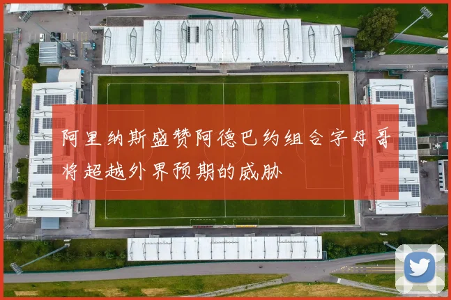 阿里纳斯盛赞阿德巴约组合字母哥将超越外界预期的威胁