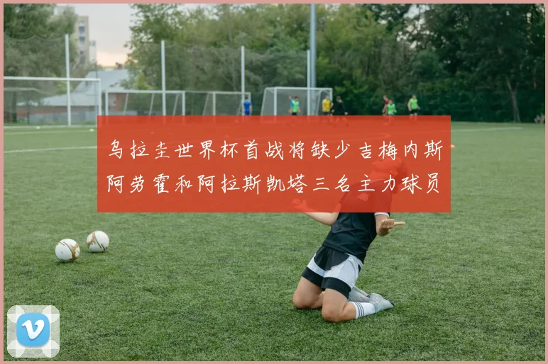 乌拉圭世界杯首战将缺少吉梅内斯阿劳霍和阿拉斯凯塔三名主力球员