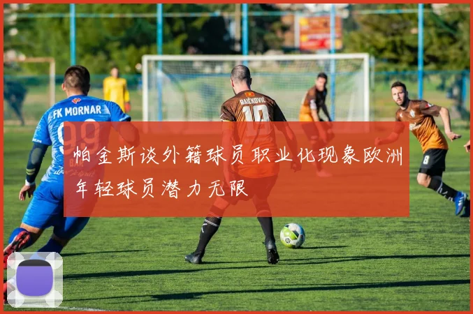 帕金斯谈外籍球员职业化现象欧洲年轻球员潜力无限