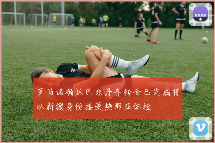 罗马诺确认巴尔丹齐转会已完成将以新援身份接受热那亚体检