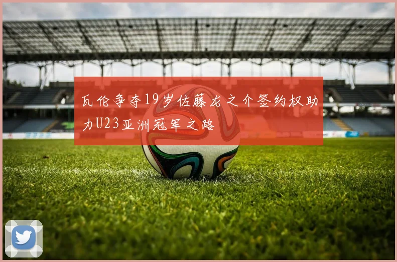 瓦伦争夺19岁佐藤龙之介签约权助力U23亚洲冠军之路