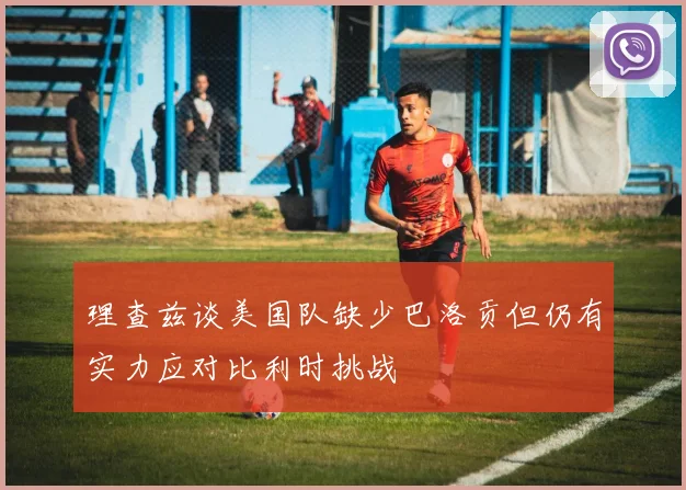 理查兹谈美国队缺少巴洛贡但仍有实力应对比利时挑战