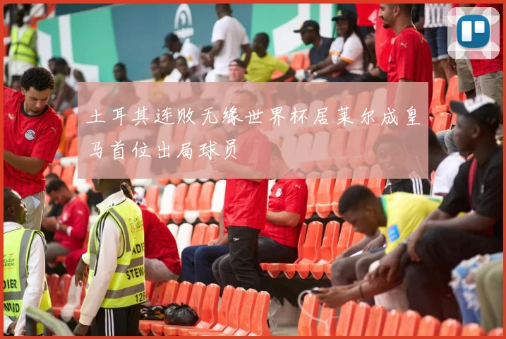 土耳其连败无缘世界杯居莱尔成皇马首位出局球员