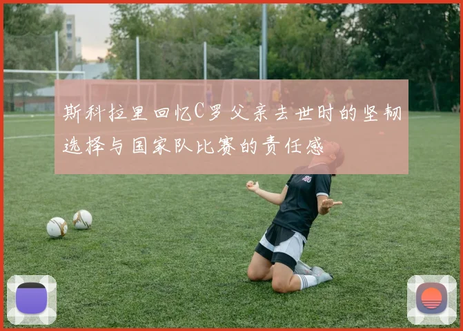 斯科拉里回忆C罗父亲去世时的坚韧选择与国家队比赛的责任感
