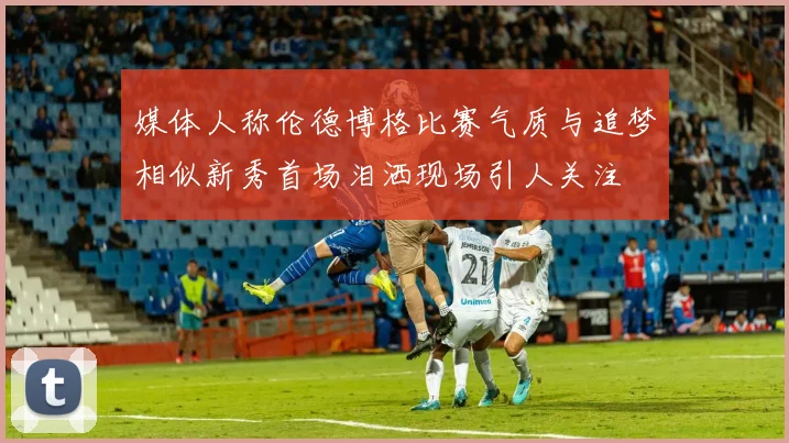 媒体人称伦德博格比赛气质与追梦相似新秀首场泪洒现场引人关注