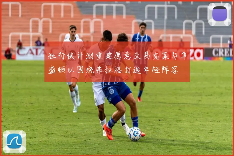 独行侠计划重建愿意交易克莱与华盛顿以围绕弗拉格打造年轻阵容