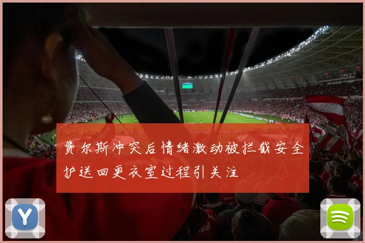 费尔斯冲突后情绪激动被拦截安全护送回更衣室过程引关注