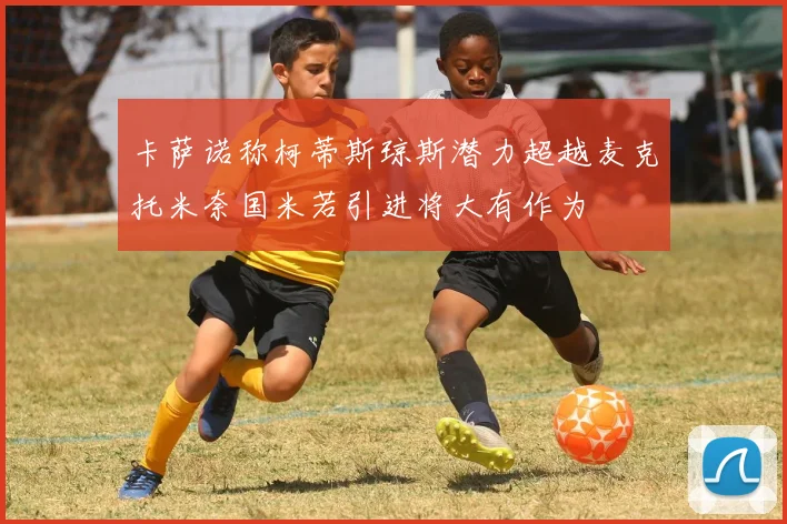 卡萨诺称柯蒂斯琼斯潜力超越麦克托米奈国米若引进将大有作为