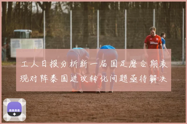 工人日报分析新一届国足磨合期表现对阵泰国进攻转化问题亟待解决