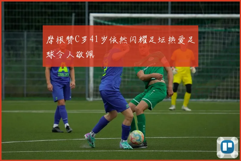 摩根赞C罗41岁依然闪耀足坛热爱足球令人敬佩
