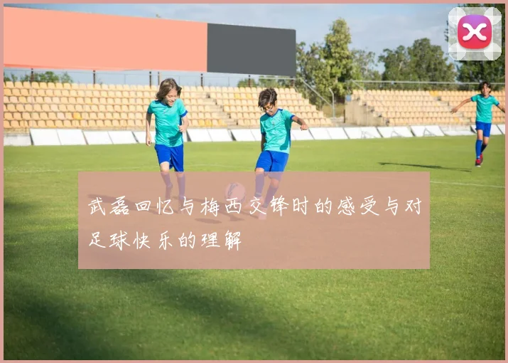 武磊回忆与梅西交锋时的感受与对足球快乐的理解