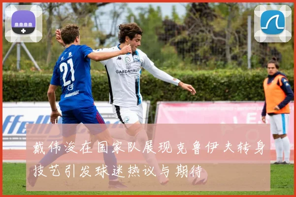 戴伟浚在国家队展现克鲁伊夫转身技艺引发球迷热议与期待