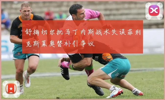 舒梅切尔批马丁内斯战术失误菲利克斯莱奥替补引争议