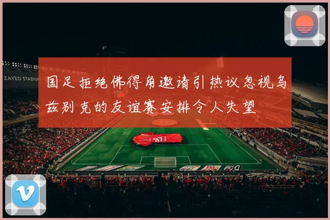 国足拒绝佛得角邀请引热议忽视乌兹别克的友谊赛安排令人失望
