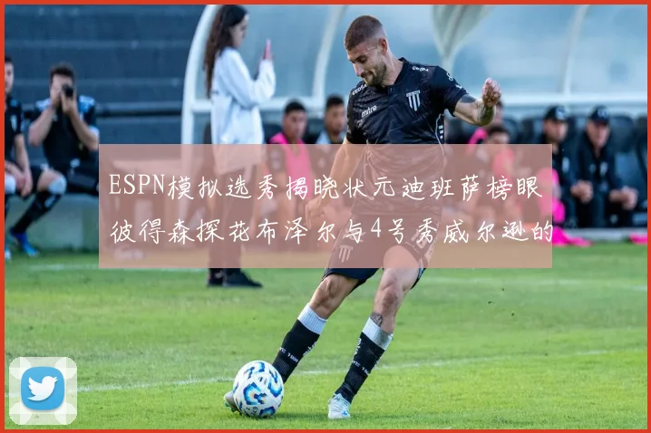 ESPN模拟选秀揭晓状元迪班萨榜眼彼得森探花布泽尔与4号秀威尔逊的精彩表现
