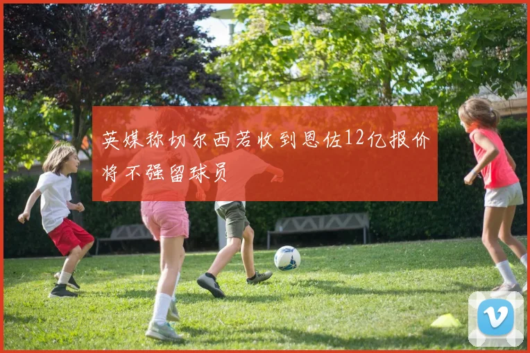 英媒称切尔西若收到恩佐12亿报价将不强留球员
